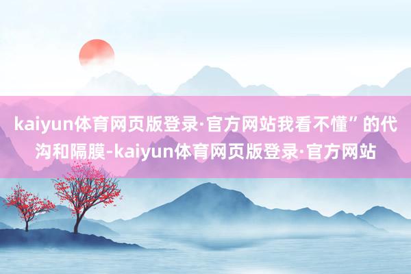 kaiyun体育网页版登录·官方网站我看不懂”的代沟和隔膜-kaiyun体育网页版登录·官方网站