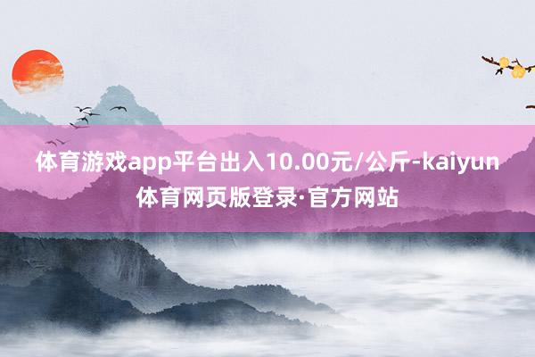 体育游戏app平台出入10.00元/公斤-kaiyun体育网页版登录·官方网站