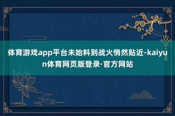 体育游戏app平台未始料到战火悄然贴近-kaiyun体育网页版登录·官方网站