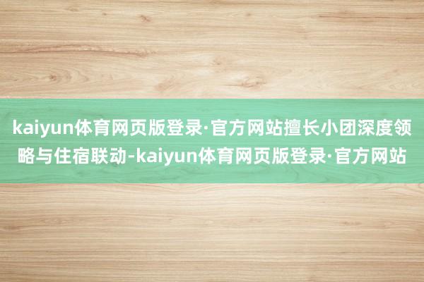 kaiyun体育网页版登录·官方网站擅长小团深度领略与住宿联动-kaiyun体育网页版登录·官方网站