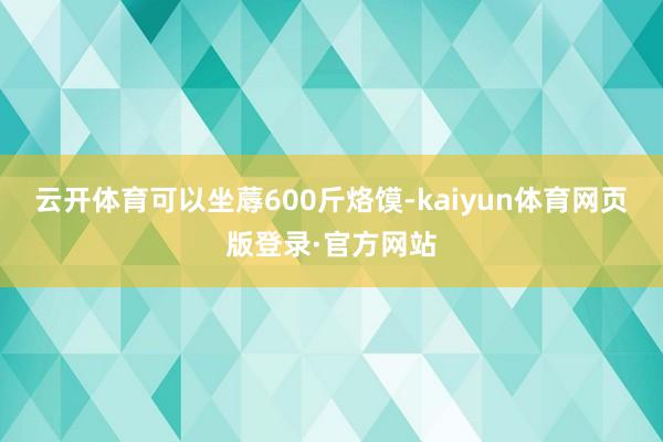 云开体育可以坐蓐600斤烙馍-kaiyun体育网页版登录·官方网站