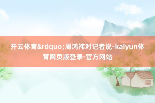 开云体育&rdquo;周鸿祎对记者说-kaiyun体育网页版登录·官方网站