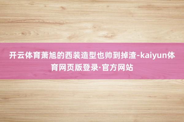 开云体育萧旭的西装造型也帅到掉渣-kaiyun体育网页版登录·官方网站
