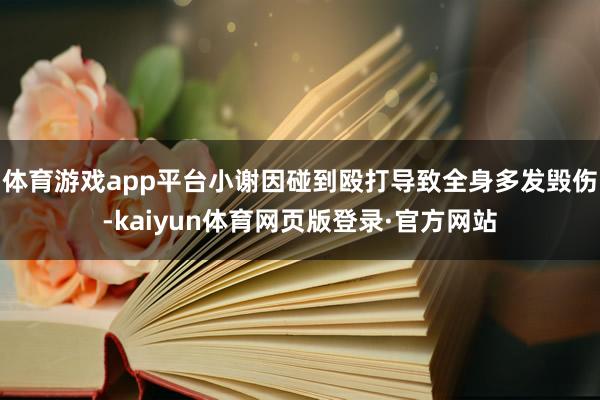 体育游戏app平台小谢因碰到殴打导致全身多发毁伤-kaiyun体育网页版登录·官方网站