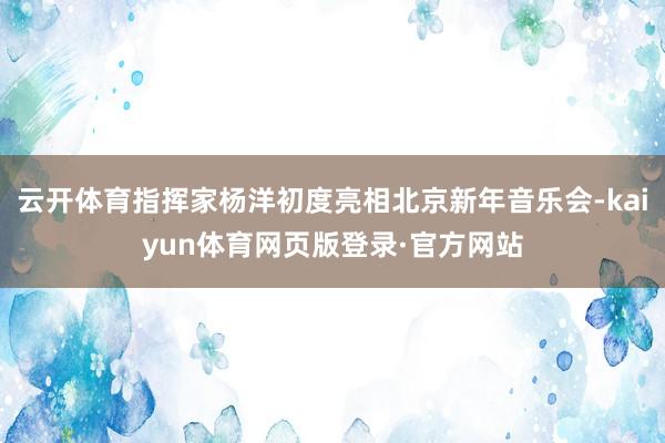 云开体育指挥家杨洋初度亮相北京新年音乐会-kaiyun体育网页版登录·官方网站