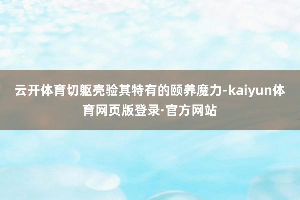 云开体育切躯壳验其特有的颐养魔力-kaiyun体育网页版登录·官方网站