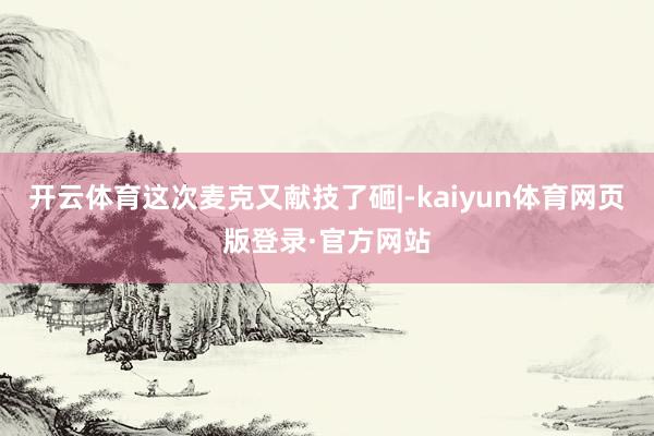 开云体育这次麦克又献技了砸|-kaiyun体育网页版登录·官方网站