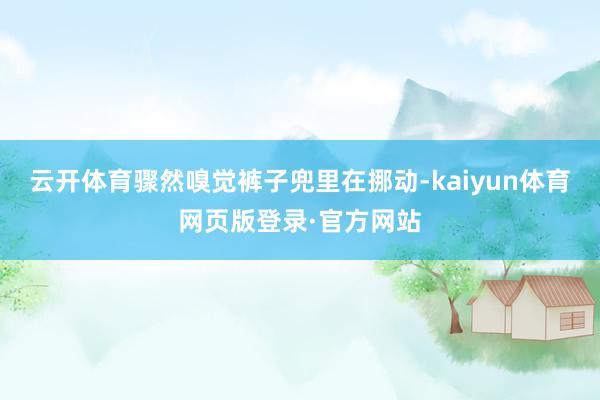 云开体育骤然嗅觉裤子兜里在挪动-kaiyun体育网页版登录·官方网站
