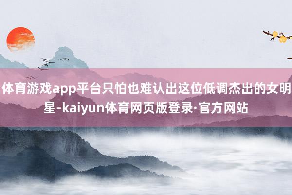 体育游戏app平台只怕也难认出这位低调杰出的女明星-kaiyun体育网页版登录·官方网站