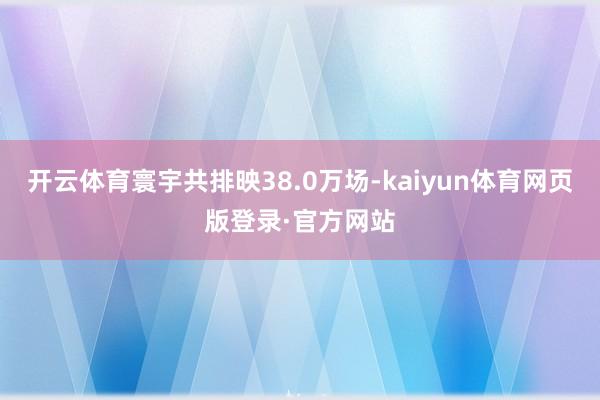 开云体育寰宇共排映38.0万场-kaiyun体育网页版登录·官方网站