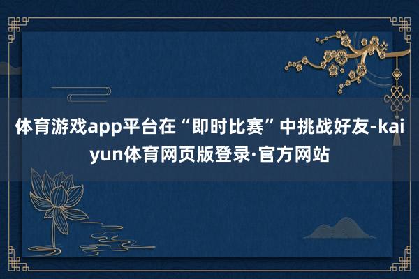 体育游戏app平台在“即时比赛”中挑战好友-kaiyun体育网页版登录·官方网站