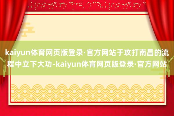 kaiyun体育网页版登录·官方网站于攻打南昌的流程中立下大功-kaiyun体育网页版登录·官方网站