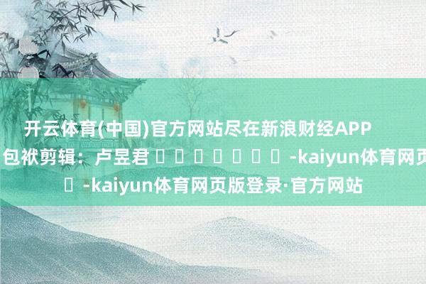 开云体育(中国)官方网站尽在新浪财经APP            						包袱剪辑：卢昱君 							-kaiyun体育网页版登录·官方网站