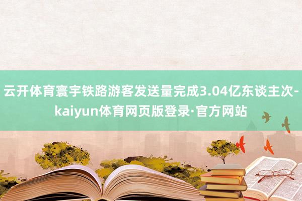 云开体育寰宇铁路游客发送量完成3.04亿东谈主次-kaiyun体育网页版登录·官方网站