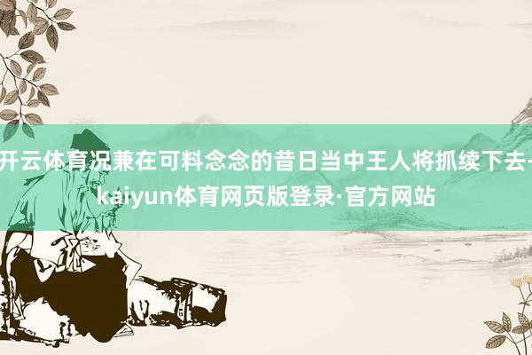 开云体育况兼在可料念念的昔日当中王人将抓续下去-kaiyun体育网页版登录·官方网站