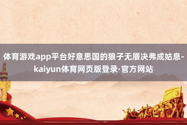 体育游戏app平台好意思国的狼子无餍决弗成姑息-kaiyun体育网页版登录·官方网站