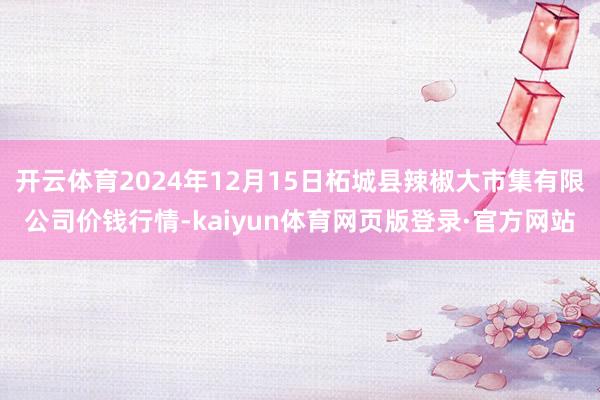 开云体育2024年12月15日柘城县辣椒大市集有限公司价钱行情-kaiyun体育网页版登录·官方网站