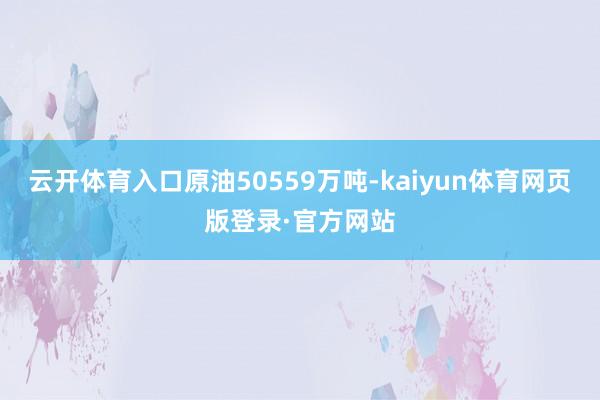 云开体育入口原油50559万吨-kaiyun体育网页版登录·官方网站