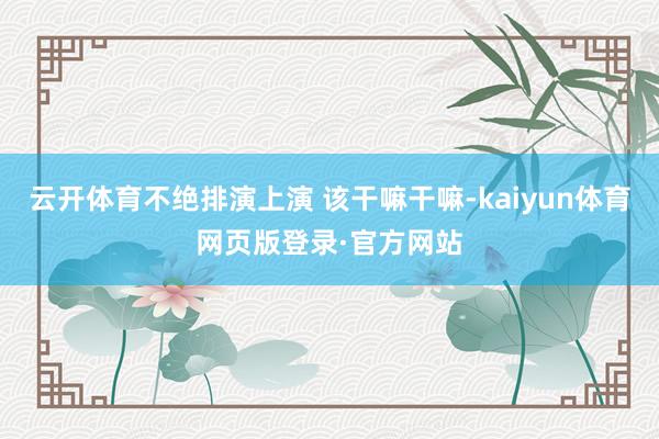 云开体育不绝排演上演 该干嘛干嘛-kaiyun体育网页版登录·官方网站