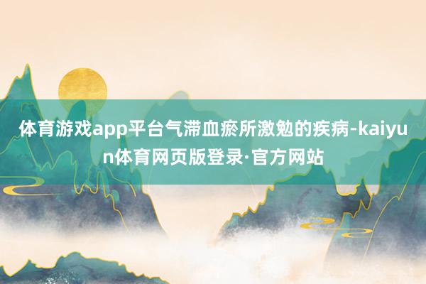 体育游戏app平台气滞血瘀所激勉的疾病-kaiyun体育网页版登录·官方网站