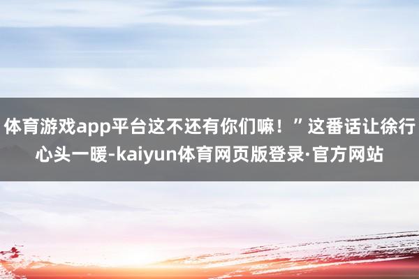 体育游戏app平台这不还有你们嘛!”这番话让徐行心头一暖-kaiyun体育网页版登录·官方网站