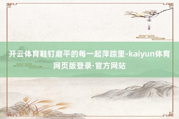 开云体育鞋钉磨平的每一起萍踪里-kaiyun体育网页版登录·官方网站