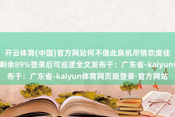 开云体育(中国)官方网站何不借此良机尽情欢度佳节呢？溜达于飘张开剩余89%登录后可巡逻全文发布于：广东省-kaiyun体育网页版登录·官方网站