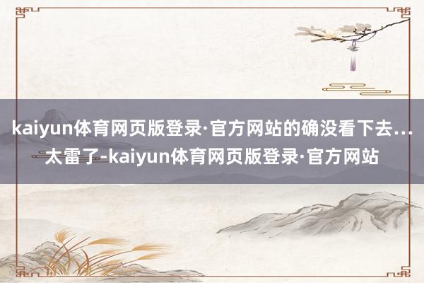 kaiyun体育网页版登录·官方网站的确没看下去…太雷了-kaiyun体育网页版登录·官方网站
