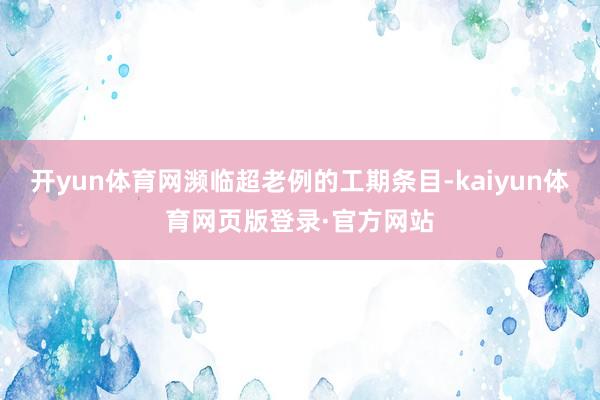 开yun体育网濒临超老例的工期条目-kaiyun体育网页版登录·官方网站