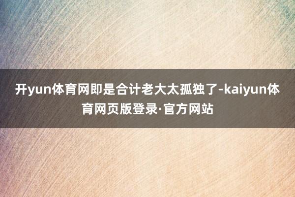 开yun体育网即是合计老大太孤独了-kaiyun体育网页版登录·官方网站