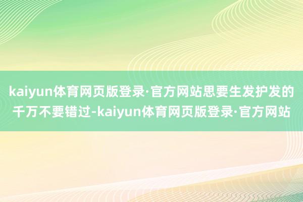 kaiyun体育网页版登录·官方网站思要生发护发的千万不要错过-kaiyun体育网页版登录·官方网站