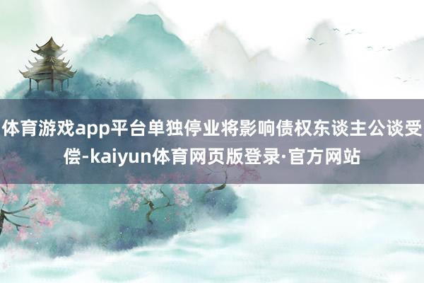 体育游戏app平台单独停业将影响债权东谈主公谈受偿-kaiyun体育网页版登录·官方网站