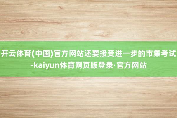 开云体育(中国)官方网站还要接受进一步的市集考试-kaiyun体育网页版登录·官方网站