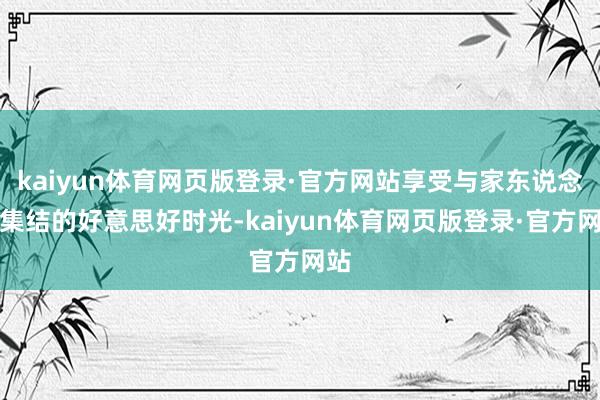 kaiyun体育网页版登录·官方网站享受与家东说念主集结的好意思好时光-kaiyun体育网页版登录·官方网站