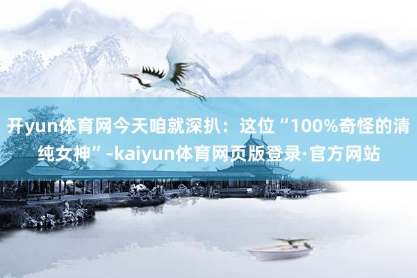 开yun体育网今天咱就深扒:这位“100%奇怪的清纯女神”-kaiyun体育网页版登录·官方网站