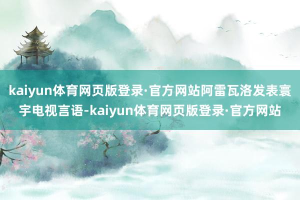 kaiyun体育网页版登录·官方网站阿雷瓦洛发表寰宇电视言语-kaiyun体育网页版登录·官方网站