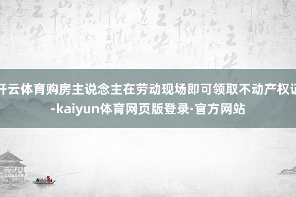 开云体育购房主说念主在劳动现场即可领取不动产权证-kaiyun体育网页版登录·官方网站