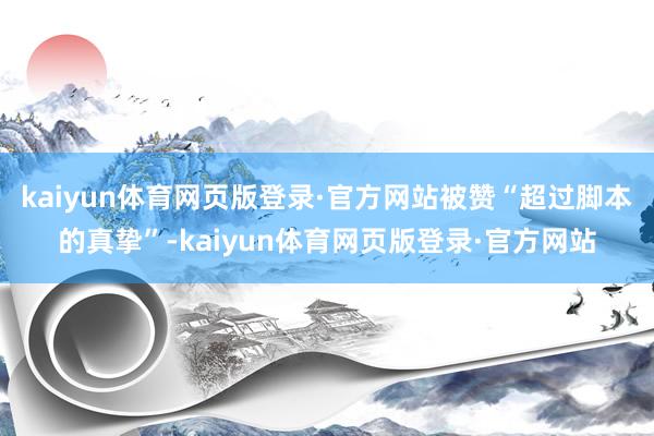 kaiyun体育网页版登录·官方网站被赞“超过脚本的真挚”-kaiyun体育网页版登录·官方网站