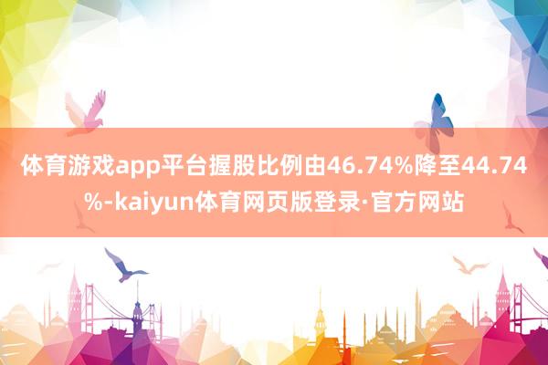 体育游戏app平台握股比例由46.74%降至44.74%-kaiyun体育网页版登录·官方网站