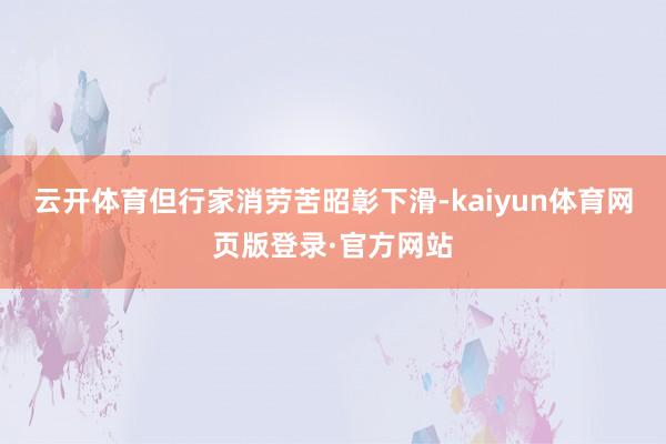 云开体育但行家消劳苦昭彰下滑-kaiyun体育网页版登录·官方网站