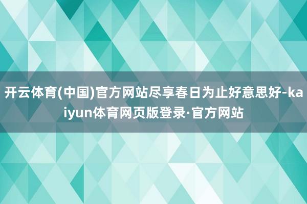 开云体育(中国)官方网站尽享春日为止好意思好-kaiyun体育网页版登录·官方网站