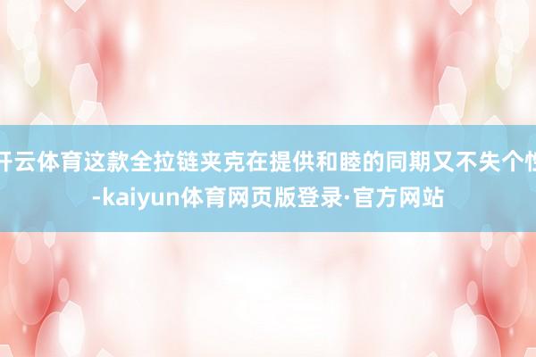 开云体育这款全拉链夹克在提供和睦的同期又不失个性-kaiyun体育网页版登录·官方网站