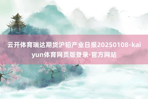 云开体育瑞达期货沪铅产业日报20250108-kaiyun体育网页版登录·官方网站
