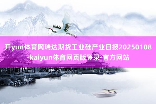 开yun体育网瑞达期货工业硅产业日报20250108-kaiyun体育网页版登录·官方网站