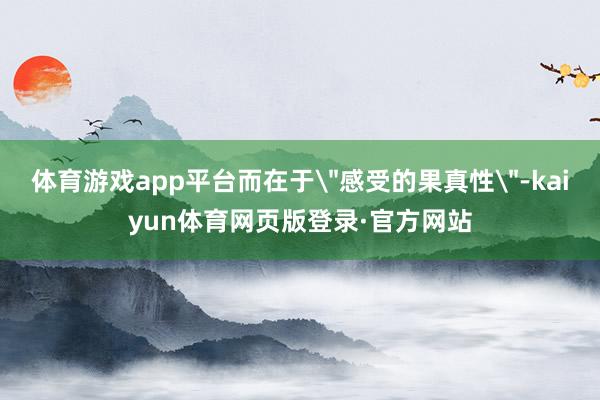体育游戏app平台而在于＂感受的果真性＂-kaiyun体育网页版登录·官方网站
