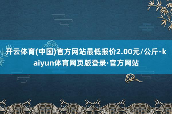 开云体育(中国)官方网站最低报价2.00元/公斤-kaiyun体育网页版登录·官方网站