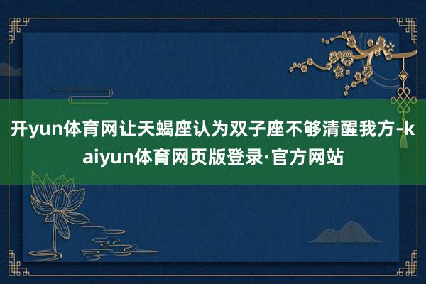 开yun体育网让天蝎座认为双子座不够清醒我方-kaiyun体育网页版登录·官方网站