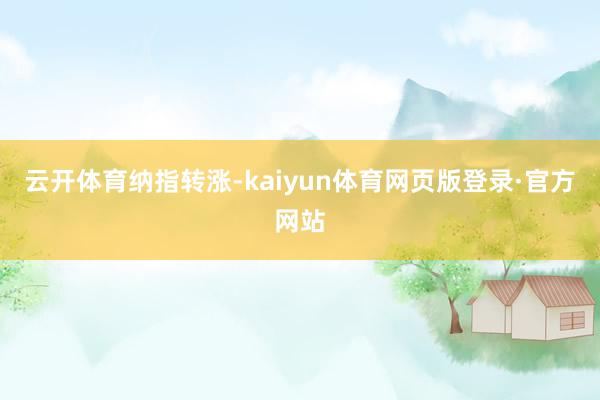 云开体育纳指转涨-kaiyun体育网页版登录·官方网站