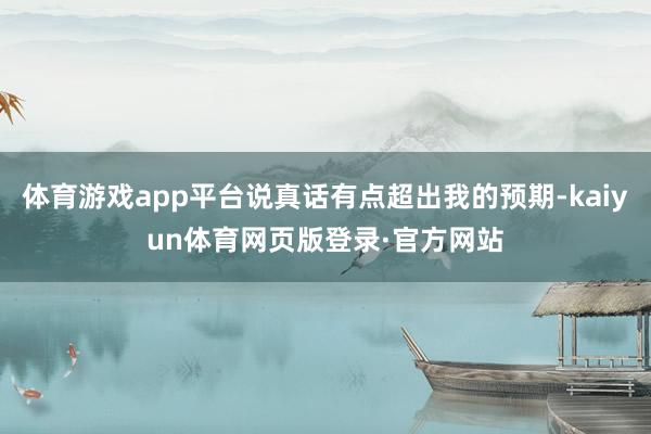 体育游戏app平台说真话有点超出我的预期-kaiyun体育网页版登录·官方网站