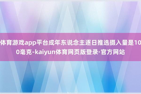 体育游戏app平台成年东说念主逐日推选摄入量是100毫克-kaiyun体育网页版登录·官方网站
